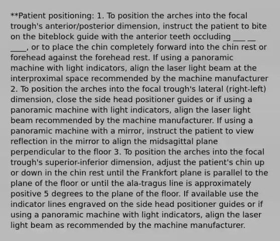 **Patient positioning: 1. To position the arches into the focal trough's anterior/posterior dimension, instruct the patient to bite on the biteblock guide with the anterior teeth occluding ___ __ ____, or to place the chin completely forward into the chin rest or forehead against the forehead rest. If using a panoramic machine with light indicators, align the laser light beam at the interproximal space recommended by the machine manufacturer 2. To position the arches into the focal trough's lateral (right-left) dimension, close the side head positioner guides or if using a panoramic machine with light indicators, align the laser light beam recommended by the machine manufacturer. If using a panoramic machine with a mirror, instruct the patient to view reflection in the mirror to align the midsagittal plane perpendicular to the floor 3. To position the arches into the focal trough's superior-inferior dimension, adjust the patient's chin up or down in the chin rest until the Frankfort plane is parallel to the plane of the floor or until the ala-tragus line is approximately positive 5 degrees to the plane of the floor. If available use the indicator lines engraved on the side head positioner guides or if using a panoramic machine with light indicators, align the laser light beam as recommended by the machine manufacturer.