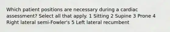 Which patient positions are necessary during a cardiac assessment? Select all that apply. 1 Sitting 2 Supine 3 Prone 4 Right lateral semi-Fowler's 5 Left lateral recumbent