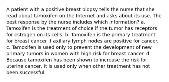 A patient with a positive breast biopsy tells the nurse that she read about tamoxifen on the Internet and asks about its use. The best response by the nurse includes which information? a. Tamoxifen is the treatment of choice if the tumor has receptors for estrogen on its cells. b. Tamoxifen is the primary treatment for breast cancer if axillary lymph nodes are positive for cancer. c. Tamoxifen is used only to prevent the development of new primary tumors in women with high risk for breast cancer. d. Because tamoxifen has been shown to increase the risk for uterine cancer, it is used only when other treatment has not been successful.