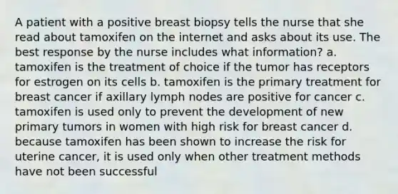 A patient with a positive breast biopsy tells the nurse that she read about tamoxifen on the internet and asks about its use. The best response by the nurse includes what information? a. tamoxifen is the treatment of choice if the tumor has receptors for estrogen on its cells b. tamoxifen is the primary treatment for breast cancer if axillary lymph nodes are positive for cancer c. tamoxifen is used only to prevent the development of new primary tumors in women with high risk for breast cancer d. because tamoxifen has been shown to increase the risk for uterine cancer, it is used only when other treatment methods have not been successful