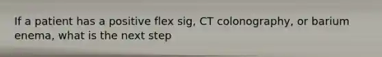 If a patient has a positive flex sig, CT colonography, or barium enema, what is the next step