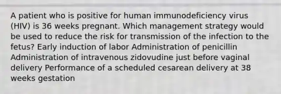 A patient who is positive for human immunodeficiency virus (HIV) is 36 weeks pregnant. Which management strategy would be used to reduce the risk for transmission of the infection to the fetus? Early induction of labor Administration of penicillin Administration of intravenous zidovudine just before vaginal delivery Performance of a scheduled cesarean delivery at 38 weeks gestation