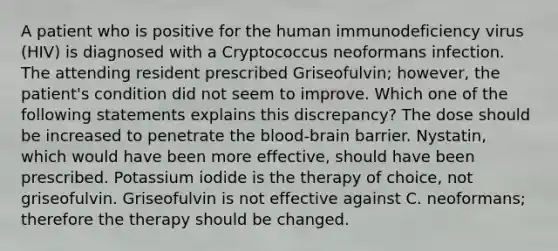 A patient who is positive for the human immunodeficiency virus (HIV) is diagnosed with a Cryptococcus neoformans infection. The attending resident prescribed Griseofulvin; however, the patient's condition did not seem to improve. Which one of the following statements explains this discrepancy? The dose should be increased to penetrate <a href='https://www.questionai.com/knowledge/kO1rMGD7bv-the-blood-brain-barrier' class='anchor-knowledge'>the blood-brain barrier</a>. Nystatin, which would have been more effective, should have been prescribed. Potassium iodide is the therapy of choice, not griseofulvin. Griseofulvin is not effective against C. neoformans; therefore the therapy should be changed.