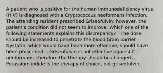 A patient who is positive for the human immunodeficiency virus (HIV) is diagnosed with a Cryptococcus neoformans infection. The attending resident prescribed Griseofulvin; however, the patient's condition did not seem to improve. Which one of the following statements explains this discrepancy? - The dose should be increased to penetrate the blood-brain barrier. - Nystatin, which would have been more effective, should have been prescribed. - Griseofulvin is not effective against C. neoformans; therefore the therapy should be changed. - Potassium iodide is the therapy of choice, not griseofulvin.