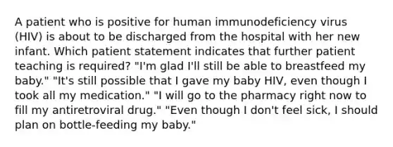 A patient who is positive for human immunodeficiency virus (HIV) is about to be discharged from the hospital with her new infant. Which patient statement indicates that further patient teaching is required? "I'm glad I'll still be able to breastfeed my baby." "It's still possible that I gave my baby HIV, even though I took all my medication." "I will go to the pharmacy right now to fill my antiretroviral drug." "Even though I don't feel sick, I should plan on bottle-feeding my baby."