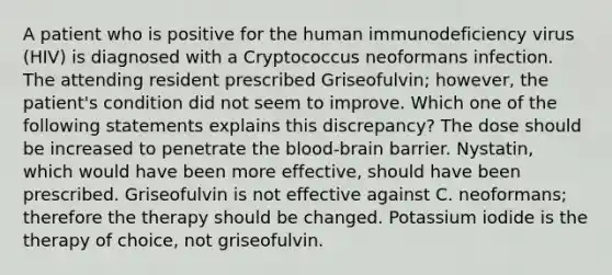 A patient who is positive for the human immunodeficiency virus (HIV) is diagnosed with a Cryptococcus neoformans infection. The attending resident prescribed Griseofulvin; however, the patient's condition did not seem to improve. Which one of the following statements explains this discrepancy? The dose should be increased to penetrate the blood-brain barrier. Nystatin, which would have been more effective, should have been prescribed. Griseofulvin is not effective against C. neoformans; therefore the therapy should be changed. Potassium iodide is the therapy of choice, not griseofulvin.