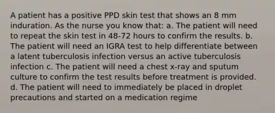 A patient has a positive PPD skin test that shows an 8 mm induration. As the nurse you know that: a. The patient will need to repeat the skin test in 48-72 hours to confirm the results. b. The patient will need an IGRA test to help differentiate between a latent tuberculosis infection versus an active tuberculosis infection c. The patient will need a chest x-ray and sputum culture to confirm the test results before treatment is provided. d. The patient will need to immediately be placed in droplet precautions and started on a medication regime