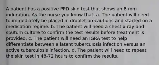 A patient has a positive PPD skin test that shows an 8 mm induration. As the nurse you know that: a. The patient will need to immediately be placed in droplet precautions and started on a medication regime. b. The patient will need a chest x-ray and sputum culture to confirm the test results before treatment is provided. c. The patient will need an IGRA test to help differentiate between a latent tuberculosis infection versus an active tuberculosis infection. d. The patient will need to repeat the skin test in 48-72 hours to confirm the results.