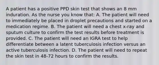 A patient has a positive PPD skin test that shows an 8 mm induration. As the nurse you know that: A. The patient will need to immediately be placed in droplet precautions and started on a medication regime. B. The patient will need a chest x-ray and sputum culture to confirm the test results before treatment is provided. C. The patient will need an IGRA test to help differentiate between a latent tuberculosis infection versus an active tuberculosis infection. D. The patient will need to repeat the skin test in 48-72 hours to confirm the results.