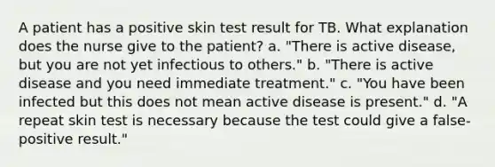 A patient has a positive skin test result for TB. What explanation does the nurse give to the patient? a. "There is active disease, but you are not yet infectious to others." b. "There is active disease and you need immediate treatment." c. "You have been infected but this does not mean active disease is present." d. "A repeat skin test is necessary because the test could give a false-positive result."