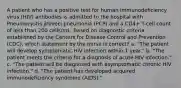 A patient who has a positive test for human immunodeficiency virus (HIV) antibodies is admitted to the hospital with Pneumocystis jiroveci pneumonia (PCP) and a CD4+ T-cell count of less than 200 cells/mL. Based on diagnostic criteria established by the Centers for Disease Control and Prevention (CDC), which statement by the nurse is correct? a. "The patient will develop symptomatic HIV infection within 1 year." b. "The patient meets the criteria for a diagnosis of acute HIV infection." c. "The patient will be diagnosed with asymptomatic chronic HIV infection." d. "The patient has developed acquired immunodeficiency syndrome (AIDS)."