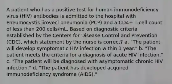 A patient who has a positive test for human immunodeficiency virus (HIV) antibodies is admitted to the hospital with Pneumocystis jiroveci pneumonia (PCP) and a CD4+ T-cell count of less than 200 cells/mL. Based on diagnostic criteria established by the Centers for Disease Control and Prevention (CDC), which statement by the nurse is correct? a. "The patient will develop symptomatic HIV infection within 1 year." b. "The patient meets the criteria for a diagnosis of acute HIV infection." c. "The patient will be diagnosed with asymptomatic chronic HIV infection." d. "The patient has developed acquired immunodeficiency syndrome (AIDS)."