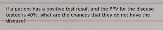 If a patient has a positive test result and the PPV for the disease tested is 40%, what are the chances that they do not have the disease?