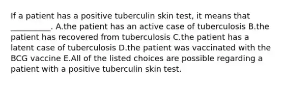 If a patient has a positive tuberculin skin test, it means that __________. A.the patient has an active case of tuberculosis B.the patient has recovered from tuberculosis C.the patient has a latent case of tuberculosis D.the patient was vaccinated with the BCG vaccine E.All of the listed choices are possible regarding a patient with a positive tuberculin skin test.