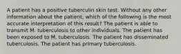 A patient has a positive tuberculin skin test. Without any other information about the patient, which of the following is the most accurate interpretation of this result? The patient is able to transmit M. tuberculosis to other individuals. The patient has been exposed to M. tuberculosis. The patient has disseminated tuberculosis. The patient has primary tuberculosis.