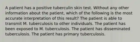 A patient has a positive tuberculin skin test. Without any other information about the patient, which of the following is the most accurate interpretation of this result? The patient is able to transmit M. tuberculosis to other individuals. The patient has been exposed to M. tuberculosis. The patient has disseminated tuberculosis. The patient has primary tuberculosis.