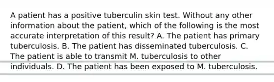 A patient has a positive tuberculin skin test. Without any other information about the patient, which of the following is the most accurate interpretation of this result? A. The patient has primary tuberculosis. B. The patient has disseminated tuberculosis. C. The patient is able to transmit M. tuberculosis to other individuals. D. The patient has been exposed to M. tuberculosis.