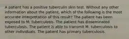 A patient has a positive tuberculin skin test. Without any other information about the patient, which of the following is the most accurate interpretation of this result? The patient has been exposed to M. tuberculosis. The patient has disseminated tuberculosis. The patient is able to transmit M. tuberculosis to other individuals. The patient has primary tuberculosis.