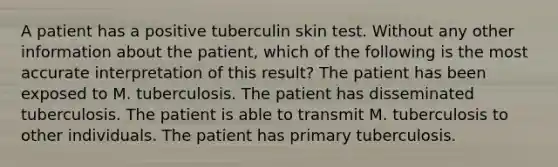 A patient has a positive tuberculin skin test. Without any other information about the patient, which of the following is the most accurate interpretation of this result? The patient has been exposed to M. tuberculosis. The patient has disseminated tuberculosis. The patient is able to transmit M. tuberculosis to other individuals. The patient has primary tuberculosis.