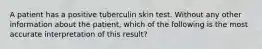 A patient has a positive tuberculin skin test. Without any other information about the patient, which of the following is the most accurate interpretation of this result?