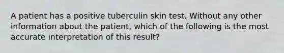 A patient has a positive tuberculin skin test. Without any other information about the patient, which of the following is the most accurate interpretation of this result?