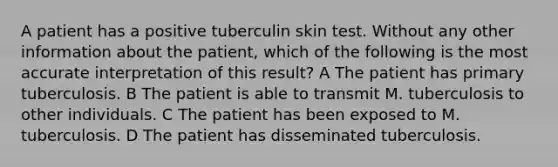 A patient has a positive tuberculin skin test. Without any other information about the patient, which of the following is the most accurate interpretation of this result? A The patient has primary tuberculosis. B The patient is able to transmit M. tuberculosis to other individuals. C The patient has been exposed to M. tuberculosis. D The patient has disseminated tuberculosis.