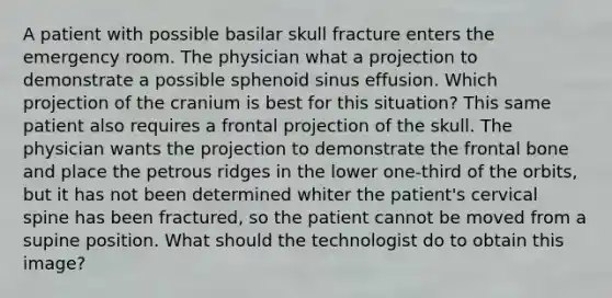 A patient with possible basilar skull fracture enters the emergency room. The physician what a projection to demonstrate a possible sphenoid sinus effusion. Which projection of the cranium is best for this situation? This same patient also requires a frontal projection of the skull. The physician wants the projection to demonstrate the frontal bone and place the petrous ridges in the lower one-third of the orbits, but it has not been determined whiter the patient's cervical spine has been fractured, so the patient cannot be moved from a supine position. What should the technologist do to obtain this image?