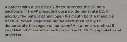 A patient with a possible C2 fracture enters the ED on a backboard. The AP projection dose not demonstrate C2. In additon, the patient cannot open his mouth bc of a mandible fracture. Which projection can be performed safely to demonstrate this region of the spine? A. swimmers method B. Judd Method C. vertebral arch projection D. 35-45 cephalad axial projection