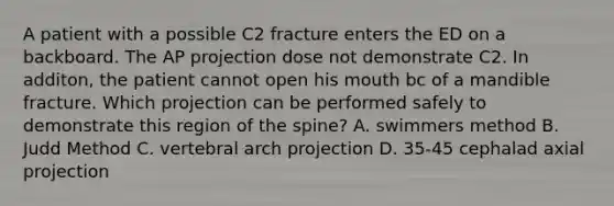 A patient with a possible C2 fracture enters the ED on a backboard. The AP projection dose not demonstrate C2. In additon, the patient cannot open his mouth bc of a mandible fracture. Which projection can be performed safely to demonstrate this region of the spine? A. swimmers method B. Judd Method C. vertebral arch projection D. 35-45 cephalad axial projection