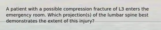 A patient with a possible compression fracture of L3 enters the emergency room. Which projection(s) of the lumbar spine best demonstrates the extent of this injury?