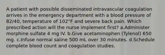 A patient with possible disseminated intravascular coagulation arrives in the emergency department with a blood pressure of 82/40, temperature of 102°F and severe back pain. Which prescribed action will the nurse implement first? a.Administer morphine sulfate 4 mg IV. b.Give acetaminophen (Tylenol) 650 mg. c.Infuse normal saline 500 mL over 30 minutes. d.Schedule complete blood count and coagulation studies.