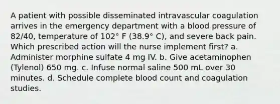 A patient with possible disseminated intravascular coagulation arrives in the emergency department with a blood pressure of 82/40, temperature of 102° F (38.9° C), and severe back pain. Which prescribed action will the nurse implement first? a. Administer morphine sulfate 4 mg IV. b. Give acetaminophen (Tylenol) 650 mg. c. Infuse normal saline 500 mL over 30 minutes. d. Schedule complete blood count and coagulation studies.