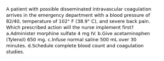 A patient with possible disseminated intravascular coagulation arrives in the emergency department with a blood pressure of 82/40, temperature of 102° F (38.9° C), and severe back pain. Which prescribed action will the nurse implement first? a.Administer morphine sulfate 4 mg IV. b.Give acetaminophen (Tylenol) 650 mg. c.Infuse normal saline 500 mL over 30 minutes. d.Schedule complete blood count and coagulation studies.