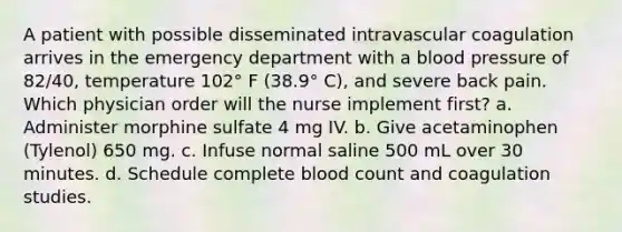 A patient with possible disseminated intravascular coagulation arrives in the emergency department with a blood pressure of 82/40, temperature 102° F (38.9° C), and severe back pain. Which physician order will the nurse implement first? a. Administer morphine sulfate 4 mg IV. b. Give acetaminophen (Tylenol) 650 mg. c. Infuse normal saline 500 mL over 30 minutes. d. Schedule complete blood count and coagulation studies.