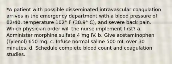 *A patient with possible disseminated intravascular coagulation arrives in the emergency department with a blood pressure of 82/40, temperature 102° F (38.9° C), and severe back pain. Which physician order will the nurse implement first? a. Administer morphine sulfate 4 mg IV. b. Give acetaminophen (Tylenol) 650 mg. c. Infuse normal saline 500 mL over 30 minutes. d. Schedule complete blood count and coagulation studies.