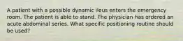 A patient with a possible dynamic ileus enters the emergency room. The patient is able to stand. The physician has ordered an acute abdominal series. What specific positioning routine should be used?