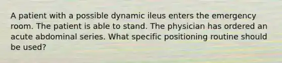 A patient with a possible dynamic ileus enters the emergency room. The patient is able to stand. The physician has ordered an acute abdominal series. What specific positioning routine should be used?