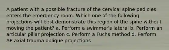 A patient with a possible fracture of the cervical spine pedicles enters the emergency room. Which one of the following projections will best demonstrate this region of the spine without moving the patient? a. Perform a swimmer's lateral b. Perform an articular pillar projection c. Perform a Fuchs method d. Perform AP axial trauma oblique projections