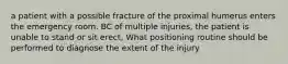 a patient with a possible fracture of the proximal humerus enters the emergency room. BC of multiple injuries, the patient is unable to stand or sit erect, What positioning routine should be performed to diagnose the extent of the injury