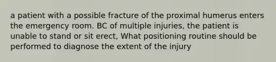 a patient with a possible fracture of the proximal humerus enters the emergency room. BC of multiple injuries, the patient is unable to stand or sit erect, What positioning routine should be performed to diagnose the extent of the injury