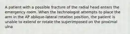 A patient with a possible fracture of the radial head enters the emergency room. When the technologist attempts to place the arm in the AP oblique-lateral rotation position, the patient is unable to extend or rotate the superimposed on the proximal ulna