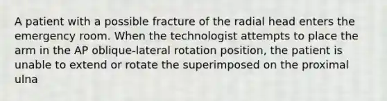 A patient with a possible fracture of the radial head enters the emergency room. When the technologist attempts to place the arm in the AP oblique-lateral rotation position, the patient is unable to extend or rotate the superimposed on the proximal ulna