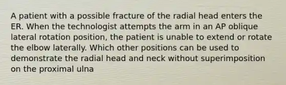 A patient with a possible fracture of the radial head enters the ER. When the technologist attempts the arm in an AP oblique lateral rotation position, the patient is unable to extend or rotate the elbow laterally. Which other positions can be used to demonstrate the radial head and neck without superimposition on the proximal ulna