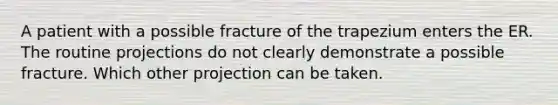 A patient with a possible fracture of the trapezium enters the ER. The routine projections do not clearly demonstrate a possible fracture. Which other projection can be taken.