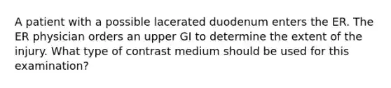 A patient with a possible lacerated duodenum enters the ER. The ER physician orders an upper GI to determine the extent of the injury. What type of contrast medium should be used for this examination?