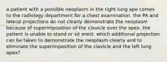 a patient with a possible neoplasm in the right lung ape comes to the radiology department for a chest examination. the PA and lateral projections do not clearly demonstrate the neoplasm because of superimposition of the clavicle over the apex. the patient is unable to stand or sit erect. which additional projection can be taken to demonstrate the neoplasm clearly and to eliminate the superimposition of the clavicle and the left lung apex?