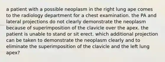 a patient with a possible neoplasm in the right lung ape comes to the radiology department for a chest examination. the PA and lateral projections do not clearly demonstrate the neoplasm because of superimposition of the clavicle over the apex. the patient is unable to stand or sit erect. which additional projection can be taken to demonstrate the neoplasm clearly and to eliminate the superimposition of the clavicle and the left lung apex?