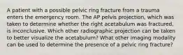 A patient with a possible pelvic ring fracture from a trauma enters the emergency room. The AP pelvis projection, which was taken to determine whether the right acetabulum was fractured, is inconclusive. Which other radiographic projection can be taken to better visualize the acetabulum? What other imaging modality can be used to determine the presence of a pelvic ring fracture?