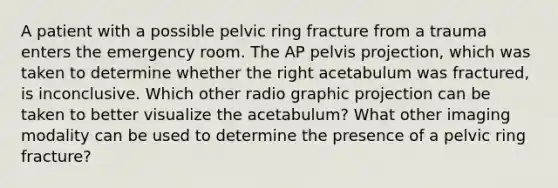 A patient with a possible pelvic ring fracture from a trauma enters the emergency room. The AP pelvis projection, which was taken to determine whether the right acetabulum was fractured, is inconclusive. Which other radio graphic projection can be taken to better visualize the acetabulum? What other imaging modality can be used to determine the presence of a pelvic ring fracture?