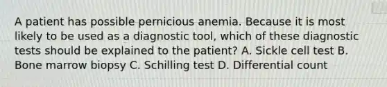 A patient has possible pernicious anemia. Because it is most likely to be used as a diagnostic tool, which of these diagnostic tests should be explained to the patient? A. Sickle cell test B. Bone marrow biopsy C. Schilling test D. Differential count